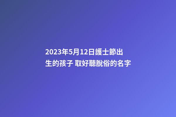 2023年5月12日護士節出生的孩子 取好聽脫俗的名字